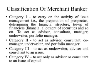 Classification Of Merchant Banker
• Category I – to carry on the activity of issue
management i.e., the preparation of prospectus,
determining the financial structure, tie-up of
financiers ,financial allotment of securities and so
on. To act as adviser, consultant, manager,
underwriter, portfolio manager.
• Category II - to act as adviser, consultant, co-
manager, underwriter, and portfolio manager.
• Category III - to act as underwriter, adviser and
consultant to an issue.
• Category IV – to act only as adviser or consultant
to an issue of capital
 