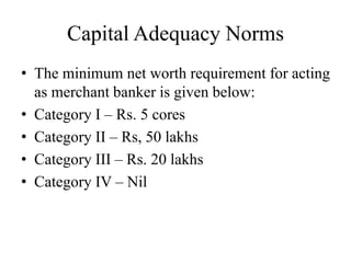 Capital Adequacy Norms
• The minimum net worth requirement for acting
as merchant banker is given below:
• Category I – Rs. 5 cores
• Category II – Rs, 50 lakhs
• Category III – Rs. 20 lakhs
• Category IV – Nil
 