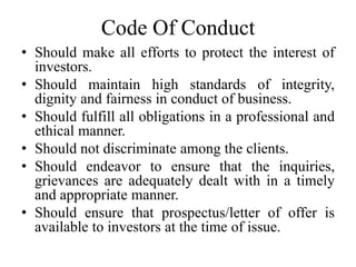 Code Of Conduct
• Should make all efforts to protect the interest of
investors.
• Should maintain high standards of integrity,
dignity and fairness in conduct of business.
• Should fulfill all obligations in a professional and
ethical manner.
• Should not discriminate among the clients.
• Should endeavor to ensure that the inquiries,
grievances are adequately dealt with in a timely
and appropriate manner.
• Should ensure that prospectus/letter of offer is
available to investors at the time of issue.
 
