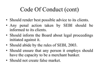 Code Of Conduct (cont)
• Should render best possible advice to its clients.
• Any penal action taken by SEBI should be
informed to its clients.
• Should inform the Board about legal proceedings
initiated against it.
• Should abide by the rules of SEBI, 2003.
• Should ensure that any person it employs should
have the capacity to be a merchant banker.
• Should not create false market.
 