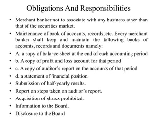 Obligations And Responsibilities
• Merchant banker not to associate with any business other than
that of the securities market.
• Maintenance of book of accounts, records, etc. Every merchant
banker shall keep and maintain the following books of
accounts, records and documents namely:
• A. a copy of balance sheet at the end of each accounting period
• b. A copy of profit and loss account for that period
• c. A copy of auditor’s report on the accounts of that period
• d. a statement of financial position
• Submission of half-yearly results.
• Report on steps taken on auditor’s report.
• Acquisition of shares prohibited.
• Information to the Board.
• Disclosure to the Board
 
