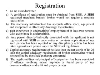 Registration
• To act as underwriter,
a) A certificate of registration must be obtained from SEBI. A SEBI
registered merchant banker/ broker would not require a separate
registration.
b) The necessary infrastructure like adequate office space, equipment
and manpower to effectively discharge the activities
c) past experience in underwriting/ employment of at least two persons
with experience in underwriting.
d) Any person directly/indirectly connected with the applicant is not
registered with SEBI as underwriter or previous application of any
such person has been rejected or any disciplinary action has been
taken against such person under the SEBI act regulations
e) Capital adequacy requirement of not less than the net worth of Rs 20
lakh the capital adequacy requirement of broker underwriter would
be specified by the stock exchange concerned
f) The applicant/director/principal officer/partner has been convicted
of offence involving moral turpitude or found guilty of any
economic offence and is fit and proper person
 