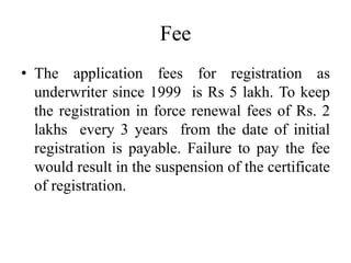 Fee
• The application fees for registration as
underwriter since 1999 is Rs 5 lakh. To keep
the registration in force renewal fees of Rs. 2
lakhs every 3 years from the date of initial
registration is payable. Failure to pay the fee
would result in the suspension of the certificate
of registration.
 