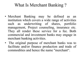What Is Merchant Banking ?
• Merchant Banking may be defined as an
institution which covers a wide range of activities
such as underwriting of shares, portfolio
management, Project counseling, insurance etc.
They all render these service for a fee. Both
commercial and investment banks may engage in
merchant banking activities.
• The original purpose of merchant banks was to
facilitate and/or finance production and trade of
commodities and hence the name "merchant“.
 