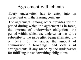 Agreement with clients
Every underwriter has to enter into an
agreement with the issuing company.
The agreement among other provides for the
period during which the agreement is in force,
the amount of underwriter obligations the
period within which the underwriter has to be
subscribe to the issue after being intimated by/
on behalf of the issuer, the amount of
commission / brokerage, and details of
arrangements if any made by the underwriter
for fulfilling the underwriting obligations.
 