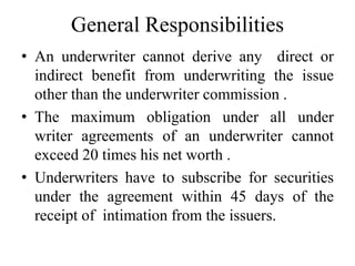 General Responsibilities
• An underwriter cannot derive any direct or
indirect benefit from underwriting the issue
other than the underwriter commission .
• The maximum obligation under all under
writer agreements of an underwriter cannot
exceed 20 times his net worth .
• Underwriters have to subscribe for securities
under the agreement within 45 days of the
receipt of intimation from the issuers.
 