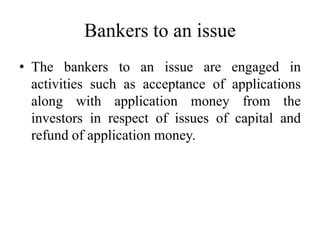 Bankers to an issue
• The bankers to an issue are engaged in
activities such as acceptance of applications
along with application money from the
investors in respect of issues of capital and
refund of application money.
 