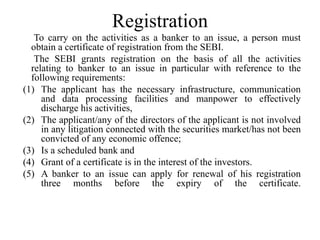 Registration
To carry on the activities as a banker to an issue, a person must
obtain a certificate of registration from the SEBI.
The SEBI grants registration on the basis of all the activities
relating to banker to an issue in particular with reference to the
following requirements:
(1) The applicant has the necessary infrastructure, communication
and data processing facilities and manpower to effectively
discharge his activities,
(2) The applicant/any of the directors of the applicant is not involved
in any litigation connected with the securities market/has not been
convicted of any economic offence;
(3) Is a scheduled bank and
(4) Grant of a certificate is in the interest of the investors.
(5) A banker to an issue can apply for renewal of his registration
three months before the expiry of the certificate.
 