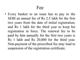 Fee
• Every banker to an issue has to pay to the
SEBI an annual fee of Rs 2.5 lakh for the first
two years from the date of initial registration,
and Rs 1 lakh for the third year to keep his
registration in force. The renewal fee to be
paid by him annually for the first two years is
Rs 1 lakh and Rs 20,000 for the third year.
Non-payment of the prescribed fee may lead to
suspension of the registration certificate.
 