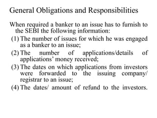 General Obligations and Responsibilities
When required a banker to an issue has to furnish to
the SEBI the following information:
(1) The number of issues for which he was engaged
as a banker to an issue;
(2) The number of applications/details of
applications’ money received;
(3) The dates on which applications from investors
were forwarded to the issuing company/
registrar to an issue;
(4) The dates/ amount of refund to the investors.
 