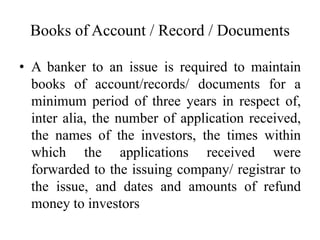 Books of Account / Record / Documents
• A banker to an issue is required to maintain
books of account/records/ documents for a
minimum period of three years in respect of,
inter alia, the number of application received,
the names of the investors, the times within
which the applications received were
forwarded to the issuing company/ registrar to
the issue, and dates and amounts of refund
money to investors
 