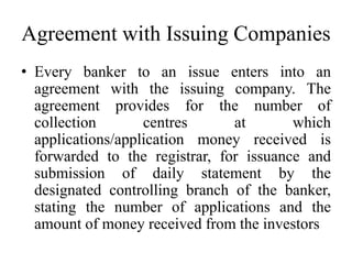 Agreement with Issuing Companies
• Every banker to an issue enters into an
agreement with the issuing company. The
agreement provides for the number of
collection centres at which
applications/application money received is
forwarded to the registrar, for issuance and
submission of daily statement by the
designated controlling branch of the banker,
stating the number of applications and the
amount of money received from the investors
 