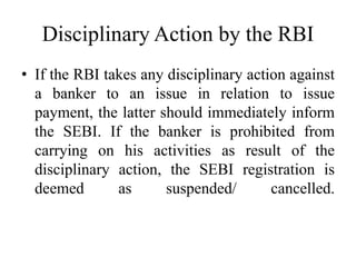 Disciplinary Action by the RBI
• If the RBI takes any disciplinary action against
a banker to an issue in relation to issue
payment, the latter should immediately inform
the SEBI. If the banker is prohibited from
carrying on his activities as result of the
disciplinary action, the SEBI registration is
deemed as suspended/ cancelled.
 