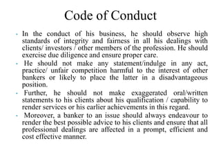 Code of Conduct
• In the conduct of his business, he should observe high
standards of integrity and fairness in all his dealings with
clients/ investors / other members of the profession. He should
exercise due diligence and ensure proper care.
• He should not make any statement/indulge in any act,
practice/ unfair competition harmful to the interest of other
bankers or likely to place the latter in a disadvantageous
position.
• Further, he should not make exaggerated oral/written
statements to his clients about his qualification / capability to
render services or his earlier achievements in this regard.
• Moreover, a banker to an issue should always endeavour to
render the best possible advice to his clients and ensure that all
professional dealings are affected in a prompt, efficient and
cost effective manner.
 