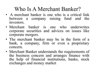 Who Is A Merchant Banker?
• A merchant banker is one who is a critical link
between a company raising fund and the
investors.
• Merchant banker is one who underwrites
corporate securities and advices on issues like
corporate mergers.
• The merchant banker may be in the form of a
bank, a company, firm or even a proprietary
concern.
• Merchant Banker understands the requirements of
the business concern and arranges finance with
the help of financial institutions, banks, stock
exchanges and money market
 