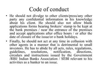 Code of conduct
• He should not divulge to other clients/press/any other
party any confidential information in his knowledge
about his client. He should also not allow blank
applications forms bearing brokers’ stamp to be kept at
the bank premises / near the entrance of the premises
and accept applications after office hours / or after the
date of closure of the issue/or o bank holidays.
• Finally, he should not act at any time in collusion with
other agents in a manner that is detrimental to small
investors. He has to abide by all acts, rules, regulations,
guidelines, resolutions, notification, directions,
circulars and instructions issued by the Government
/RBI/ Indian Banks Association / SEBI relevant to his
activities as a banker to an issue.
 