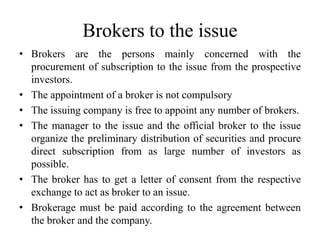 Brokers to the issue
• Brokers are the persons mainly concerned with the
procurement of subscription to the issue from the prospective
investors.
• The appointment of a broker is not compulsory
• The issuing company is free to appoint any number of brokers.
• The manager to the issue and the official broker to the issue
organize the preliminary distribution of securities and procure
direct subscription from as large number of investors as
possible.
• The broker has to get a letter of consent from the respective
exchange to act as broker to an issue.
• Brokerage must be paid according to the agreement between
the broker and the company.
 