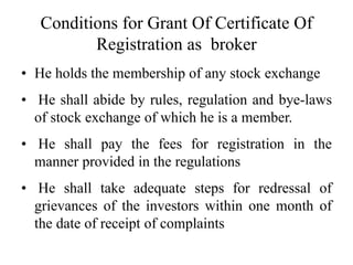 Conditions for Grant Of Certificate Of
Registration as broker
• He holds the membership of any stock exchange
• He shall abide by rules, regulation and bye-laws
of stock exchange of which he is a member.
• He shall pay the fees for registration in the
manner provided in the regulations
• He shall take adequate steps for redressal of
grievances of the investors within one month of
the date of receipt of complaints
 