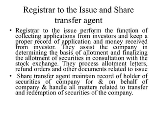 Registrar to the Issue and Share
transfer agent
• Registrar to the issue perform the function of
collecting applications from investors and keep a
proper record of application and money received
from investor. They assist the company in
determining the basis of allotment and finalizing
the allotment of securities in consultation with the
stock exchange. They process allotment letters,
refund orders and other documents related to issue
• Share transfer agent maintain record of holder of
securities of company for & on behalf of
company & handle all matters related to transfer
and redemption of securities of the company.
 