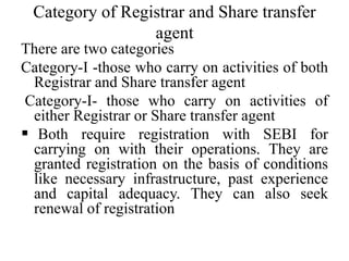 Category of Registrar and Share transfer
agent
There are two categories
Category-I -those who carry on activities of both
Registrar and Share transfer agent
Category-I- those who carry on activities of
either Registrar or Share transfer agent
 Both require registration with SEBI for
carrying on with their operations. They are
granted registration on the basis of conditions
like necessary infrastructure, past experience
and capital adequacy. They can also seek
renewal of registration
 