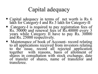 Capital adequacy
 Capital adequacy in terms of net worth is Rs 6
lakh for Category-I and Rs 3 lakh for Category-II
 Category-I is required to pay registration fees of
Rs. 50000 and renewal fees of Rs.40000 every 3
years while Category II have to pay Rs. 30000
and Rs. 25000 respectively.
 Maintenance of book of Account- record relating
to all applications received from investors relating
to the issue, record all rejected application
together with reasons, basis of allotment of
shares in consultation with stock exchange, date
of transfer of shares, name of transferor and
transferee.
 