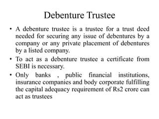 Debenture Trustee
• A debenture trustee is a trustee for a trust deed
needed for securing any issue of debentures by a
company or any private placement of debentures
by a listed company.
• To act as a debenture trustee a certificate from
SEBI is necessary.
• Only banks , public financial institutions,
insurance companies and body corporate fulfilling
the capital adequacy requirement of Rs2 crore can
act as trustees
 