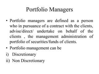 Portfolio Managers
• Portfolio managers are defined as a person
who in pursuance of a contract with the clients,
advise/direct/ undertake on behalf of the
clients , the management administration of
portfolio of securities/funds of clients.
• Portfolio management can be
i) Discretionary
ii) Non Discretionary
 