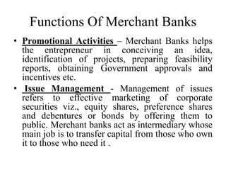 Functions Of Merchant Banks
• Promotional Activities – Merchant Banks helps
the entrepreneur in conceiving an idea,
identification of projects, preparing feasibility
reports, obtaining Government approvals and
incentives etc.
• Issue Management - Management of issues
refers to effective marketing of corporate
securities viz., equity shares, preference shares
and debentures or bonds by offering them to
public. Merchant banks act as intermediary whose
main job is to transfer capital from those who own
it to those who need it .
 