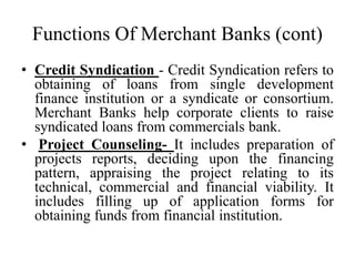 Functions Of Merchant Banks (cont)
• Credit Syndication - Credit Syndication refers to
obtaining of loans from single development
finance institution or a syndicate or consortium.
Merchant Banks help corporate clients to raise
syndicated loans from commercials bank.
• Project Counseling- It includes preparation of
projects reports, deciding upon the financing
pattern, appraising the project relating to its
technical, commercial and financial viability. It
includes filling up of application forms for
obtaining funds from financial institution.
 
