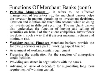 Functions Of Merchant Banks (cont)
• Portfolio Management - It refers to the effective
management of Securities i.e., the merchant banker helps
the investor in matters pertaining to investment decisions.
Taxation and inflation are taken into account while advising
on investment in different securities. The merchant banker
also undertakes the function of buying and selling of
securities on behalf of their client companies. Investments
are done in such a way that it ensures maximum returns and
minimum risk.
• Working capital Finance: Merchant bankers provide the
following services as a part of working capital finance
• Assessment of working capital requirement
• Preparing the application for the sanction of appropriate
credit facilities
• Providing assistance in negotiations with the banks.
• Advising on issue of debenture for augmenting long term
requirement of working capital.
 
