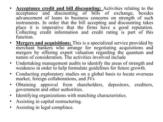 • Acceptance credit and bill discounting: Activities relating to the
acceptance and discounting of bills of exchange, besides
advancement of loans to business concerns on strength of such
instruments. In order that the bill accepting and discounting takes
place it is imperative that the firms have a good reputation.
Collecting credit information and credit rating is part of this
function.
• Mergers and acquisitions: This is a specialized service provided by
merchant bankers who arrange for negotiating acquisitions and
mergers by offering expert valuation regarding the quantum and
nature of consideration. The activities involved include
• Undertaking management audits to identify the areas of strength and
weakness in order to help formulate guidelines for future growth.
• Conducting exploratory studies on a global basis to locate overseas
market, foreign collaborations, and JVs
• Obtaining approval from shareholders, depositors, creditors,
government and other authorities.
• Identifying organizations with matching characteristics.
• Assisting in capital restructuring.
• Assisting in legal complince.
 