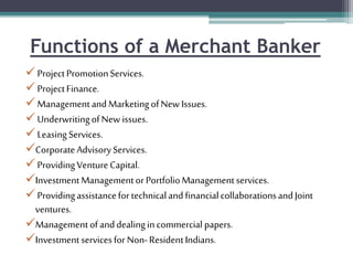 Functions of a Merchant Banker
ProjectPromotionServices.
ProjectFinance.
ManagementandMarketingofNew Issues.
UnderwritingofNew issues.
LeasingServices.
CorporateAdvisoryServices.
ProvidingVentureCapital.
InvestmentManagementor PortfolioManagementservices.
ProvidingassistancefortechnicalandfinancialcollaborationsandJoint
ventures.
Managementofanddealingincommercial papers.
Investmentservicesfor Non-ResidentIndians.
 