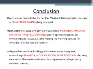 Conclusion
Hence,wecanconcludethattheneedforMerchantBankingisfeltinthewake
ofHUGEPUBLIC SAVINGS lyinguntapped.
MerchantBankers canplayhighlysignificantrolein MOBILISING FUNDSOF
SAVERSTO INVESTIBLE CHANNELSassuringpromisingreturnson
investmentsandthus,canassistinmeetingthewideningdemandfor
investiblefundsfor economicactivity.
Withgrowthofmerchantbankingprofessioncorporateenterprises,
undertakingEXPANSION,MODERNISATION,DIVERSIFICATION ofexisting
enterprises.Thisreinforcestheneedfor a vigorousroletobeplayedby
merchantbanking.
 