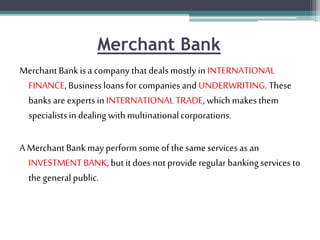 Merchant Bank
Merchant Bankis a company that deals mostly in INTERNATIONAL
FINANCE, Businessloans for companies and UNDERWRITING. These
banksare experts in INTERNATIONAL TRADE, which makes them
specialistsin dealing with multinationalcorporations.
A Merchant Bankmay perform some of the same services as an
INVESTMENT BANK, but it does not provide regular banking services to
the general public.
 