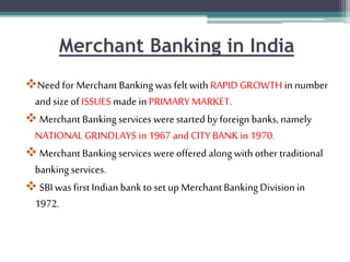 Merchant Banking in India
Need for Merchant Bankingwas felt with RAPID GROWTH in number
and size of ISSUES made in PRIMARY MARKET.
 Merchant Bankingservices were started by foreign banks, namely
NATIONAL GRINDLAYS in 1967 and CITY BANK in 1970.
 Merchant Bankingservices were offered along with other traditional
banking services.
 SBI was first Indian bank to set up Merchant BankingDivision in
1972.
 