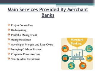 Main Services Provided By Merchant
Banks
 Project Counselling
 Underwriting
 Portfolio Management
Managers to issue
 Advising on Mergers and Take-Overs
Arranging Offshore finance
 Corporate Reconstructing
Non-Resident Investment
 
