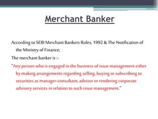 Merchant Banker
According to SEBI Merchant BankersRules, 1992 & The Notification of
the Ministry of Finance;
The merchant banker is:-
“Any person who is engaged in the business of issuemanagement either
by making arrangements regarding selling, buying or subscribing to
securities as manager-consultant,advisor or rendering corporate
advisory services in relation to suchissue management.”
 