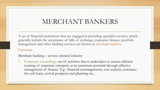 MERCHANT BANKERS
A set of financial institutions that are engaged in providing specialist services, which
generally include the acceptance of bills of exchange, corporate finance, portfolio
management and other banking services are known as merchant bankers.
Functions
Merchant banking – service oriented industry
1. Corporate counselling –set of activities that is undertaken to ensure efficient
running of corporate enterprise at its maximum potential through effective
management of finance. E.g : financial rearrangements, cost analysis, assistance
for soft loans, revival prospects and planning etc.,
 