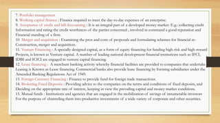 7. Portfolio management
8. Working capital finance : Finance required to meet the day-to-day expenses of an enterprise.
9. Acceptance of credit and bill discounting : It is an integral part of a developed money market. E.g.: collecting credit
Information and rating the credit worthiness of the parties concerned , involved in command a good reputation and
Financial standing of a firm.
10. Merger and acquisition : Examining the pros and cons of proposals and formulating schemes for financial re-
Construction, merger and acquisition.
11. Venture Financing : A specially designed capital, as a form of equity financing for funding high-risk and high-reward
Projects, is known as Venture capital. A number of leading national development financial institutions such as IFCI,
IDBI and ICICI are engaged in venture capital financing.
12. Lease financing : A merchant banking activity whereby financial facilities are provided to companies that undertake
Leasing is Known as Lease financing. Commercial banks also provide lease financing by forming subsidiaries under the
Amended Banking Regulations Act of 1949.
13. Foreign Currency Financing : Finance to provide fund for foreign trade transactions.
14. Brokering Fixed Deposits : Providing advice to the companies on the terms and conditions of fixed deposits, and
Deciding on the appropriate rate of interest, keeping in view the prevailing capital and money market conditions.
15. Mutual funds : Institutions and agencies that are engaged in the mobilization of savings of innumerable investors
For the purpose of channeling them into productive investments of a wide variety of corporate and other securities.
 