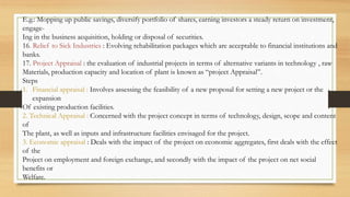 E.g.: Mopping up public savings, diversify portfolio of shares, earning investors a steady return on investment,
engage-
Ing in the business acquisition, holding or disposal of securities.
16. Relief to Sick Industries : Evolving rehabilitation packages which are acceptable to financial institutions and
banks.
17. Project Appraisal : the evaluation of industrial projects in terms of alternative variants in technology , raw
Materials, production capacity and location of plant is known as “project Appraisal”.
Steps
1. Financial appraisal : Involves assessing the feasibility of a new proposal for setting a new project or the
expansion
Of existing production facilities.
2. Technical Appraisal : Concerned with the project concept in terms of technology, design, scope and content
of
The plant, as well as inputs and infrastructure facilities envisaged for the project.
3. Economic appraisal : Deals with the impact of the project on economic aggregates, first deals with the effect
of the
Project on employment and foreign exchange, and secondly with the impact of the project on net social
benefits or
Welfare.
 