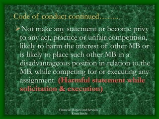 Financial Markets and Services -
Kiran Bindu
Code of conduct continued……..
Not make any statement or become privy
to any act, practice or unfair competition,
likely to harm the interest of other MB or
is likely to place such other MB in a
disadvantageous position in relation to the
MB, while competing for or executing any
assignment. (Harmful statement while
solicitation & execution)
 