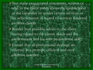 Financial Markets and Services -
Kiran Bindu
Not make exaggerated statements, written or
oral, to the client either about the qualification
or the capability to render certain services or
his achievements in regard to services rendered
to other clients.
Render best possible advice to the client
having regard to the clients needs and the
environment and his own professional skill;
Ensure that all professional dealings are
effected in a prompt, efficient and cost
effective manner.
 