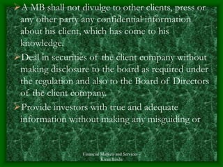 Financial Markets and Services -
Kiran Bindu
A MB shall not divulge to other clients, press or
any other party any confidential information
about his client, which has come to his
knowledge.
Deal in securities of the client company without
making disclosure to the board as required under
the regulation and also to the Board of Directors
of the client company.
Provide investors with true and adequate
information without making any misguiding or
 