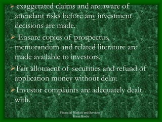 Financial Markets and Services -
Kiran Bindu
 exaggerated claims and are aware of
attendant risks before any investment
decisions are made.
 Ensure copies of prospectus,
memorandum and related literature are
made available to investors.
Fair allotment of securities and refund of
application money without delay.
Investor complaints are adequately dealt
with.
 