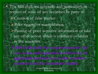 Financial Markets and Services -
Kiran Bindu
• The MB shall not generally and particularly in
respect of issue of any securities be party to
Creation of false market
Price rigging or manipulation
Passing of price sensitive information or take
any other action which is unethical or unfair
to the investors.
A MB shall abide by the provisions of the
Act, rules and regulations which may be
applicable and relevant to the activities
carried on by the merchant banker.
 