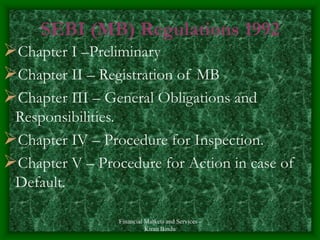 Financial Markets and Services -
Kiran Bindu
SEBI (MB) Regulations 1992
Chapter I –Preliminary
Chapter II – Registration of MB
Chapter III – General Obligations and
Responsibilities.
Chapter IV – Procedure for Inspection.
Chapter V – Procedure for Action in case of
Default.
 