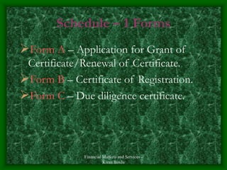 Financial Markets and Services -
Kiran Bindu
Schedule – 1 Forms
Form A – Application for Grant of
Certificate/Renewal of Certificate.
Form B – Certificate of Registration.
Form C – Due diligence certificate.
 