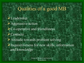 Financial Markets and Services -
Kiran Bindu
Qualities of a good MB
Leadership
Aggressive action
Co-operative and friendliness
Contacts
Attitude towards problem solving
Inquisitiveness for new skills, information
and knowledge
 