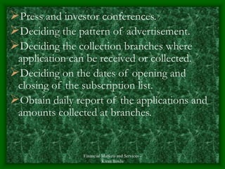 Financial Markets and Services -
Kiran Bindu
Press and investor conferences.
Deciding the pattern of advertisement.
Deciding the collection branches where
application can be received or collected.
Deciding on the dates of opening and
closing of the subscription list.
Obtain daily report of the applications and
amounts collected at branches.
 
