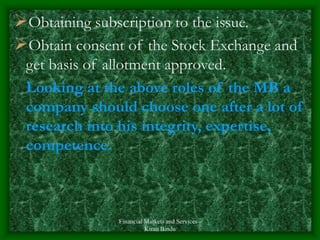 Financial Markets and Services -
Kiran Bindu
Obtaining subscription to the issue.
Obtain consent of the Stock Exchange and
get basis of allotment approved.
Looking at the above roles of the MB a
company should choose one after a lot of
research into his integrity, expertise,
competence.
 
